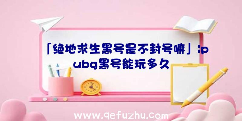 「绝地求生黑号是不封号嘛」|pubg黑号能玩多久